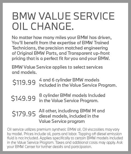 BMW Value Service Oil Change. No matter how many miles your BMW has driven, you’ll benefit from the expertise of BMW Trained Technicians, the precision-matched engineering of Original BMW Parts, and transparent, up-front pricing that is a perfect fit for you and your BMW. BMWValue Service applies to select services and models. $99.95 4 and 6 cylinder BMW models included in the Value Service Program. $129.95 8 cylinder BMW models included in the Value Service Program. $179.95 All other, including BMW M and diesel models, included in the Value Service program. Oil service utilizes premium synthetic BMW oil. Oil viscosities may vary by model. Prices include oil, parts and labor. Topping off diesel emission fluid is not included. Applies specifically to certain BMW models included in the Value Service Program. Taxes and additional costs may apply. Ask your BMW Center for further details and participation.