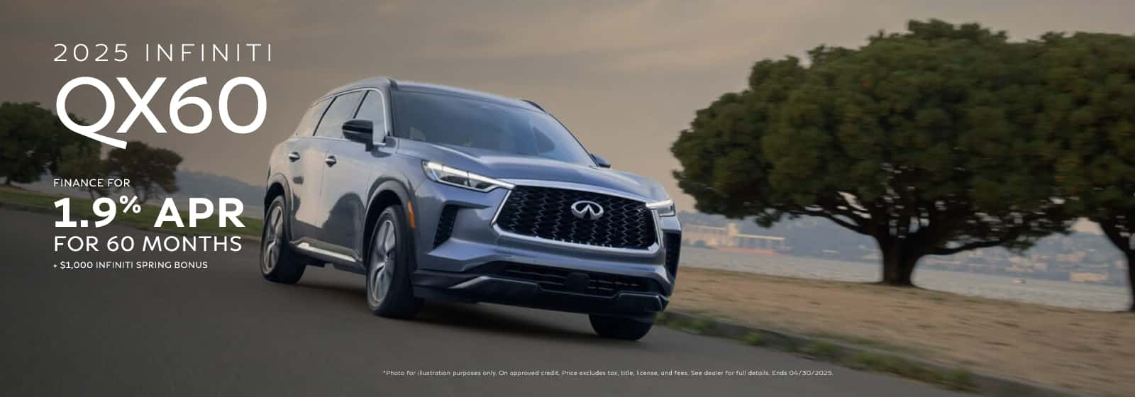 Photo for illustration purposes only. FINANCE: 1.9% APR financing for 60 months on new 2025 QX60 in retailer stock. Example: 10% down payment. 60 months financing at $17.48 per month per $1,000 financed at 1.9% APR for 60 months. Actual down payment may vary. Subject to residency restrictions. Subject to IFS credit approval. Not all buyers qualify. Retailer contribution may affect actual price set by retailer. Contact retailer for details. Ends 04/30/2025. 1SPRING BONUS: Eligible buyers may receive a $1,000 INFINITI Spring Bonus on select vehicles. Credit approval may be required. See your dealer for complete details. Ends 04/30/2025.
