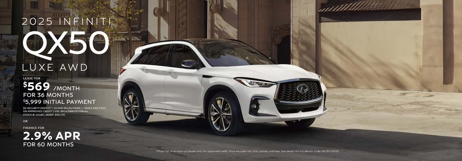 Photo for illustration purposes only. VIN: 3PCAJ5BB1SF108144 | Stock #: 21465 | MSRP: $50,170. 36 monthly lease payments of $569. $5,999 total due at lease signing, which includes $4,635 customer cash down, $569 first month's payment and $795 acquisition fee. $0 security deposit. Based on 10,000 miles per year, excess miles charged at $0.25 per mile. $300 Lease end termination fee. On approved credit. Price excludes tax, title, license, and doc fee of $275. Offer ends 07/07/2025. 2.9% APR financing for 60 months on new 2025 QX50 in retailer stock. Example: 10% down payment. 60 months financing at $17.92 per month per $1,000 financed at 2.9% for 60 months. Actual down payment may vary. Subject to residency restrictions. Subject to IFS credit approval. Not all buyers qualify. Retailer contribution may affect actual price set by retailer. Contact retailer for details. Ends 07/07/2025.