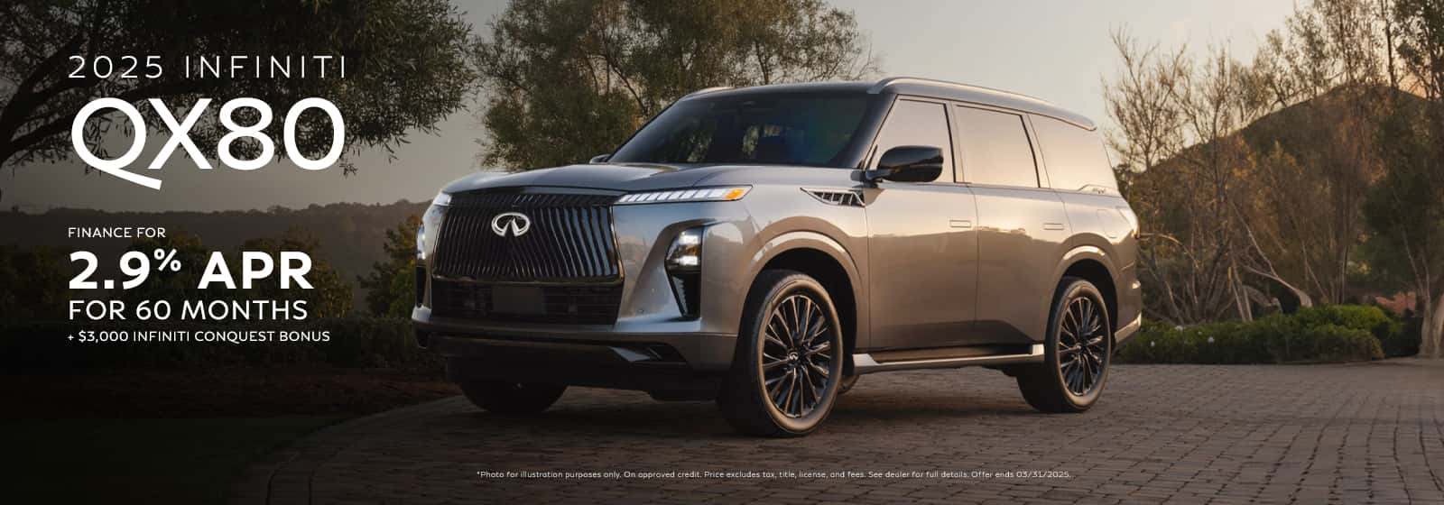2.9% APR financing for 60 months on new 2025 QX80 in retailer stock. Example: 10% down payment. 60 months financing at $17.92 per month per $1,000 financed at 2.9% for 60 months. Actual down payment may vary. Subject to residency restrictions. Subject to IFS credit approval. Not all buyers qualify. Retailer contribution may affect actual price set by retailer. Contact retailer for details. Ends 03/31/2025. [2] $3,000 INFINITI Conquest toward the purchase or lease of a new 2025 QX80 available to current owners or lessees of Lexus, BMW, Mercedes Benz, Cadillac, Lincoln, Land Rover, Audi, Genesis, Volvo, Jaguar, and Acura brands plus the following models Yukon, Grand Wagoneer, Suburban. Owners or Lessees must show INFINITI retailer the following proof of eligibility at the time of new vehicle purchase or lease: (i) auto registration or (ii) insurance company letter showing total loss status. Must take delivery from new retailer stock. Offer can be combined with other offers. Offer is transferable within eligible customer’s household, with proof of residency. Contact a retailer for details. Offer ends 03/31/2025.