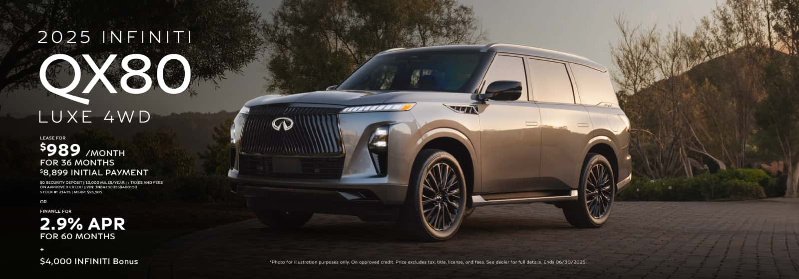Photo for illustration purposes only. VIN: JN8AZ3BB5S9400150 | Stock: 21435 | MSRP: $95,585 | 36 monthly lease payments of $989. $8,899 total due at lease signing, which includes $7,115 customer cash down, $989 first month's payment and $795 acquisition fee. $0 security deposit. Based on 10,000 miles per year, excess miles charged at $0.25 per mile. $300 Lease end termination fee. On approved credit. Price excludes tax, title, license, and doc fee of $275. Offer ends 07/07/2025. 2.9% APR financing for 60 months on new 2025 QX80 in retailer stock. Example: 10% down payment. 60 months financing at $17.92 per month per $1,000 financed at 2.9% for 60 months. Actual down payment may vary. Subject to residency restrictions. Subject to IFS credit approval. Not all buyers qualify. Retailer contribution may affect actual price set by retailer. Contact retailer for details. Ends 07/07/2025. [1] 2025 INFINITI QX80 $4,000 Bonus available towards lease or retail purchases. QX80 Bonus valid through 07/07/2025 or while 2025 QX80 supplies last. Offer can be combined with other offers. Subject to credit approval and residency restrictions. Must take delivery from new Retailer stock.