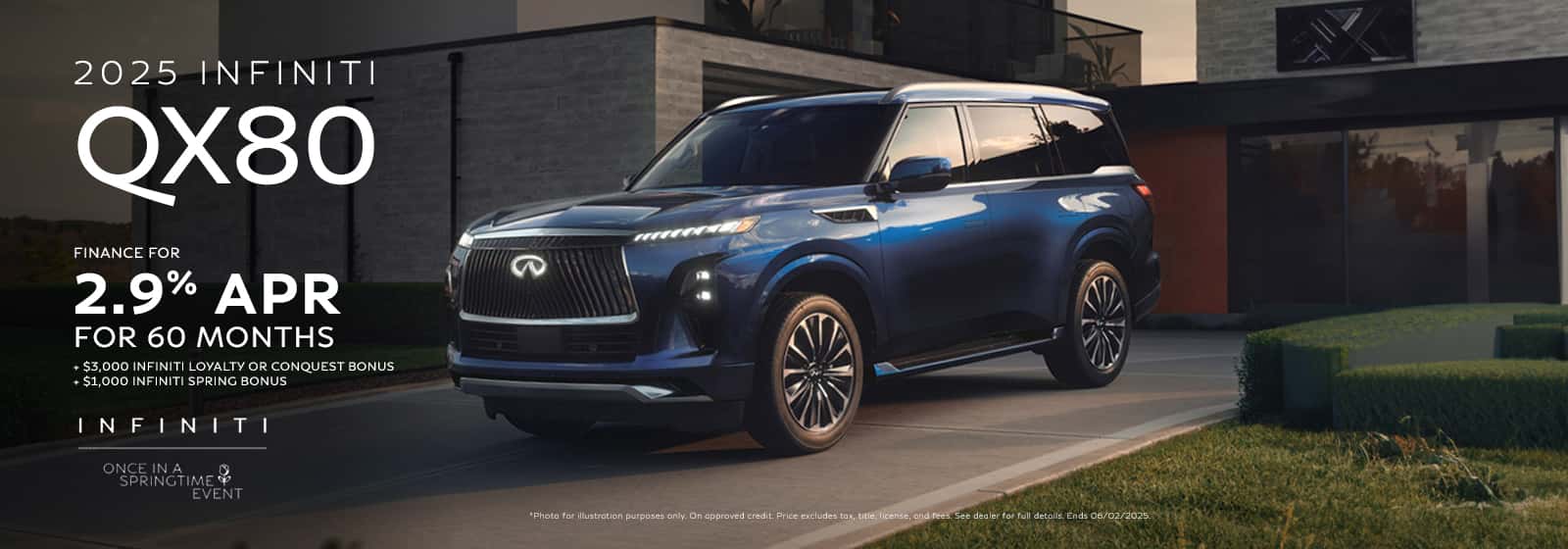 Photo for illustration purposes only. Finance: 2.9% APR financing for 60 months on new 2025 QX80 in retailer stock. Example: 10% down payment. 60 months financing at $17.92 per month per $1,000 financed at 2.9% for 60 months. Actual down payment may vary. Subject to residency restrictions. Subject to IFS credit approval. Not all buyers qualify. Retailer contribution may affect actual price set by retailer. Contact retailer for details. Ends 06/02/2025. 2025 QX80 Loyalty offer of $3,000 available to current INFINITI vehicle owners or lessees. $3,000 conquest offer toward the purchase or lease of a new 2025 QX80 available to current Acura, Audi, BMW, Cadillac, Genesis, Jaguar, Land Rover, Lexus, Lincoln, Mercedes Benz, Porsche, and Volvo brands plus the following models: Suburban, Yukon, Yukon XL, Wagoneer, and Grand Wagoneer vehicle owners or lessees. Loyalty and conquest offers cannot be combined. Must show INFINITI retailer the following proof of eligibility at time of new vehicle purchase or lease: (i) customer auto registration or (ii) insurance company letter showing total loss status. Offer is transferable within eligible customer’s household with proof of residency. Loyalty and Conquest offers available on the lease or purchase from new retailer stock. Subject to residency restrictions. Ends 06/02/2025. 2025 QX80 Spring Bonus of $1,000 available towards the lease or purchase of a new 2025 QX80 from retailer stock. QX80 Spring Bonus valid through 06/02/2025. Offer can be combined with other offers.