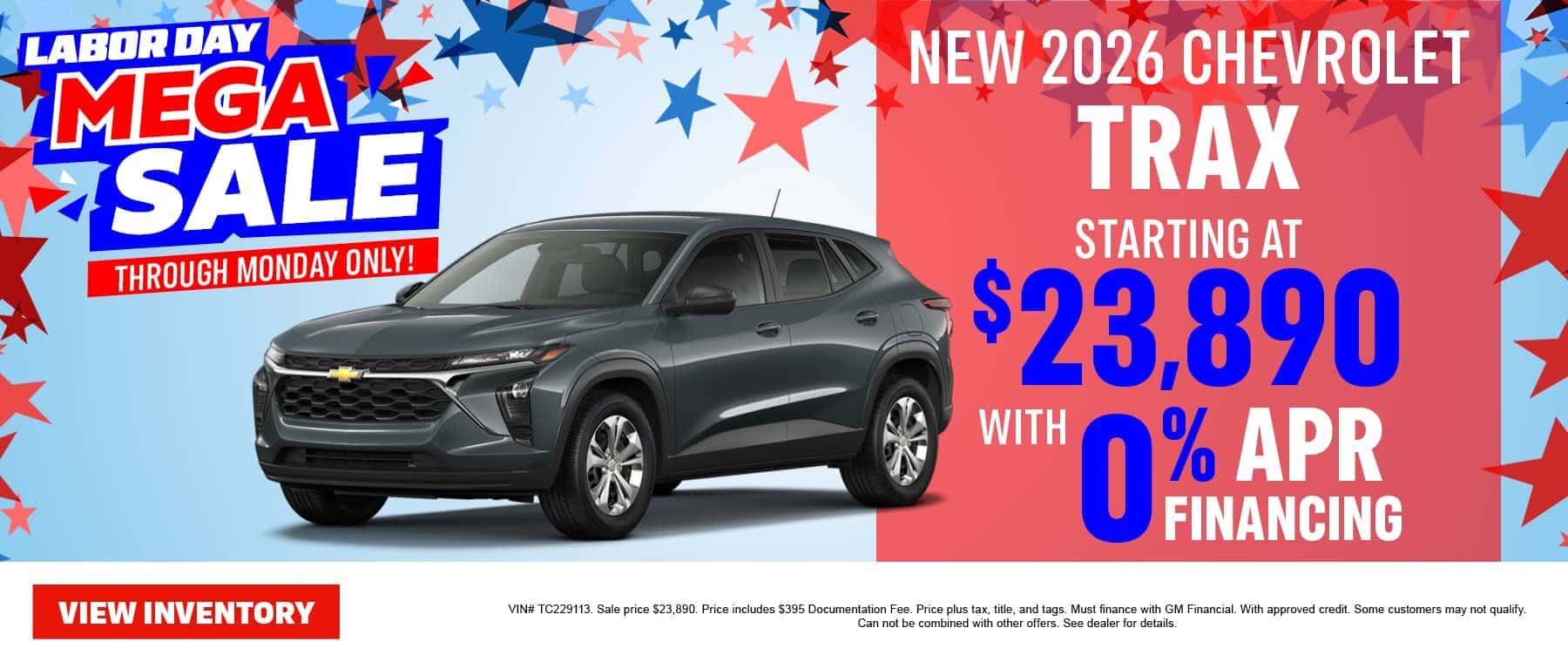 LABOR DAY MEGA Z SALE THROUGH MONDAY ONLY! VIEW INVENTORY NEW 2026 CHEVROLET TRAX STARTING AT $23,890 WITH 0% APR FINANCING VIN# TC229113. Sale price $23,890. Price includes $395 Documentation Fee. Price plus tax, title, and tags. Must finance with GM Financial. With approved credit. Some customers may not qualify. Can not be combined with other offers. See dealer for details.