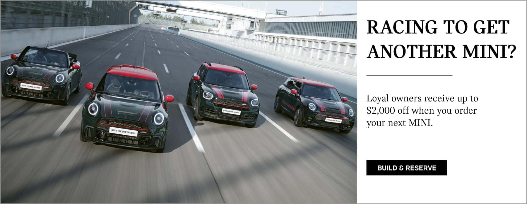 Loyal owners receive up to $2,000 off when you custom order your next MINI. Click to Build Yours. Pictured is a fleet of JCW MINI vehicles driving down a racetrack.