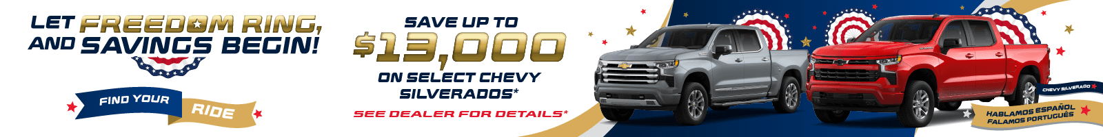 LET FREEDOM RING, AND SAVINGS BEGIN! FIND YOUR RIDE SAVE UP TO $13,000 ON SELECT CHEVY SILVERADOS* SEE DEALER FOR DETAILS* HABLAMOS ESPANOL FALAMOS PORTUGUÉS
