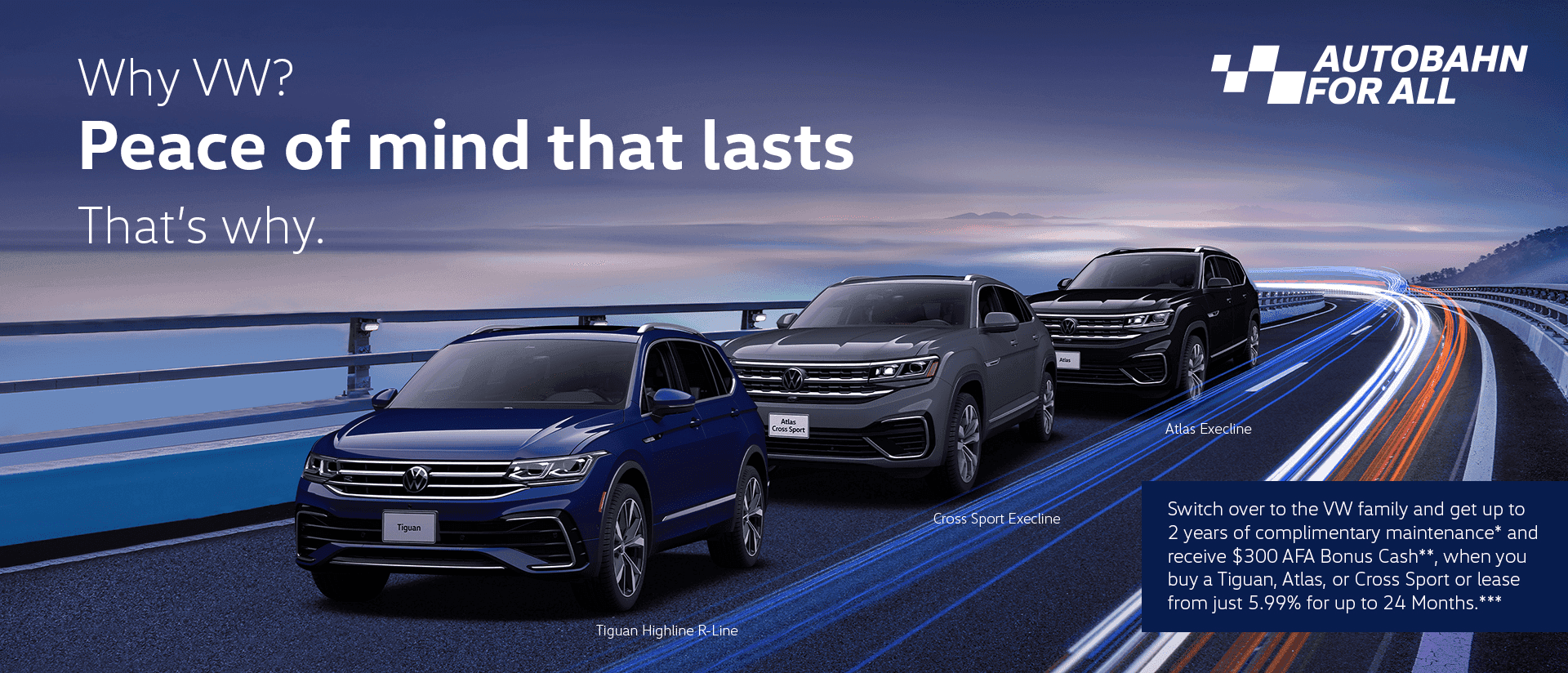Autobahn for all. Receive up to 4 years of complimentary prepaid maintenance as a loyalty customer and up to 2 years of complimentary prepaid maintenance as a conquest customer. Earn up to $300 in Cash Bonus when you purchase a Tiguan, Atlas and Atlas Cross Sport. Leasing rates available from just 5.99% for up to 24 months.